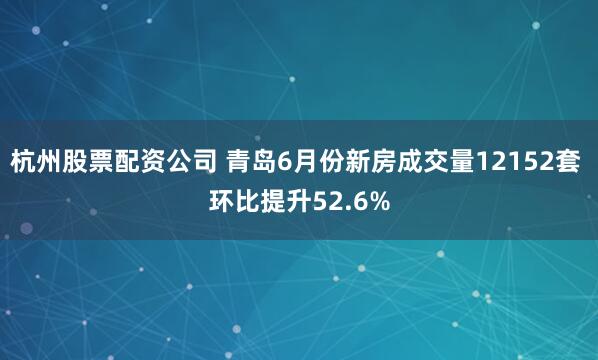 杭州股票配资公司 青岛6月份新房成交量12152套 环比提升52.6%