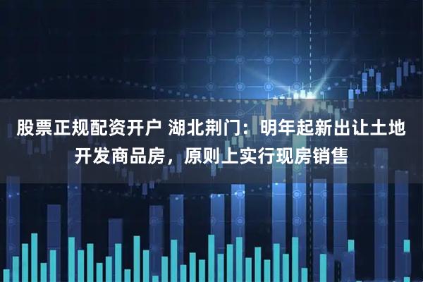 股票正规配资开户 湖北荆门：明年起新出让土地开发商品房，原则上实行现房销售