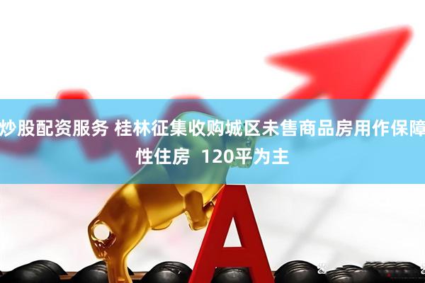 炒股配资服务 桂林征集收购城区未售商品房用作保障性住房  120平为主