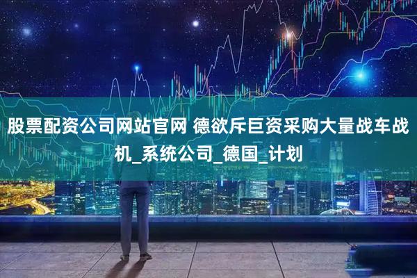 股票配资公司网站官网 德欲斥巨资采购大量战车战机_系统公司_德国_计划