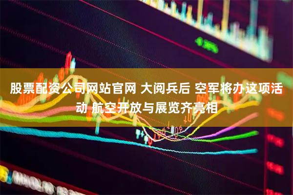 股票配资公司网站官网 大阅兵后 空军将办这项活动 航空开放与展览齐亮相