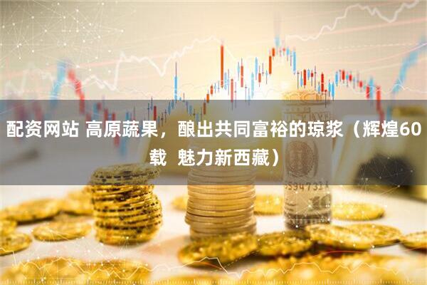 配资网站 高原蔬果，酿出共同富裕的琼浆（辉煌60载  魅力新西藏）