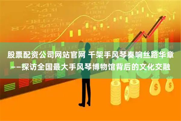 股票配资公司网站官网 千架手风琴奏响丝路华章——探访全国最大手风琴博物馆背后的文化交融