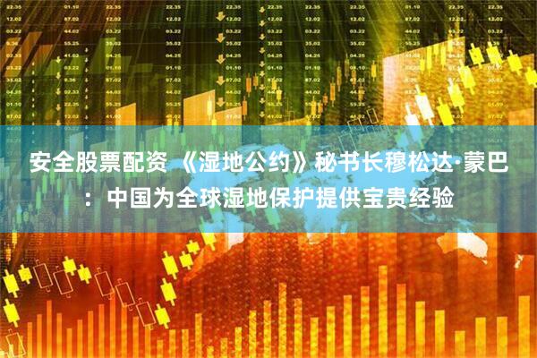 安全股票配资 《湿地公约》秘书长穆松达·蒙巴：中国为全球湿地保护提供宝贵经验