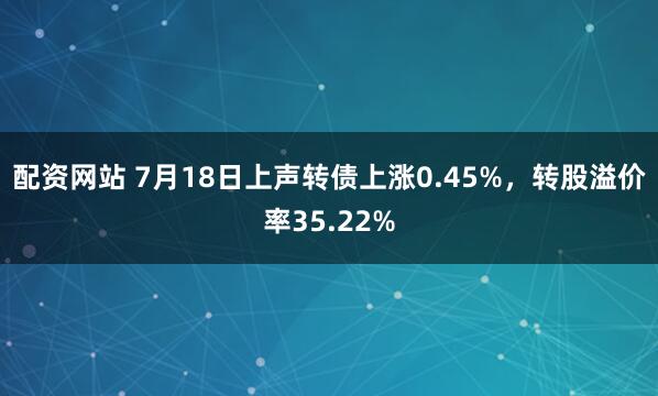 配资网站 7月18日上声转债上涨0.45%，转股溢价率35.22%