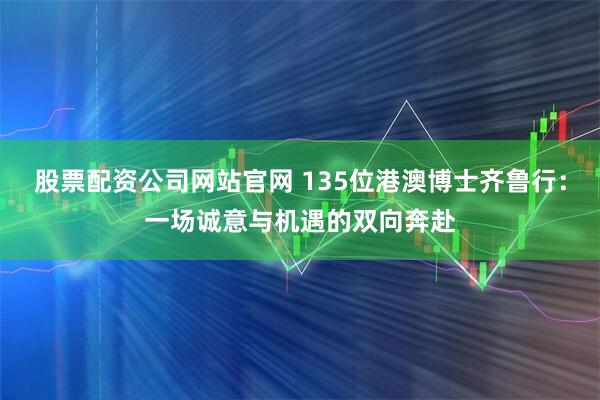 股票配资公司网站官网 135位港澳博士齐鲁行：一场诚意与机遇的双向奔赴