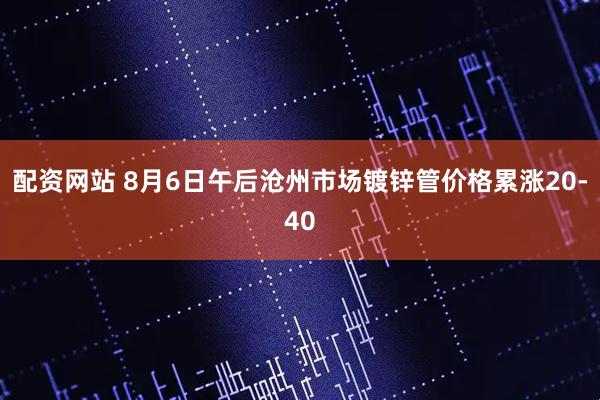 配资网站 8月6日午后沧州市场镀锌管价格累涨20-40
