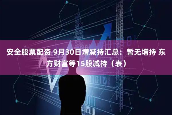 安全股票配资 9月30日增减持汇总:暂无增持 东方财富等15股减持(表)