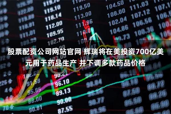 股票配资公司网站官网 辉瑞将在美投资700亿美元用于药品生产 并下调多款药品价格