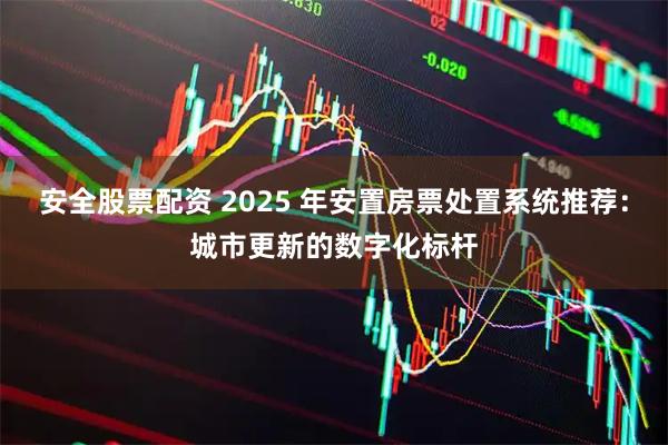 安全股票配资 2025 年安置房票处置系统推荐:城市更新的数字化标杆