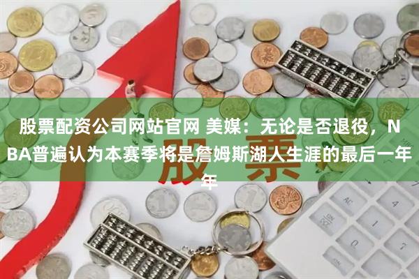 股票配资公司网站官网 美媒：无论是否退役，NBA普遍认为本赛季将是詹姆斯湖人生涯的最后一年