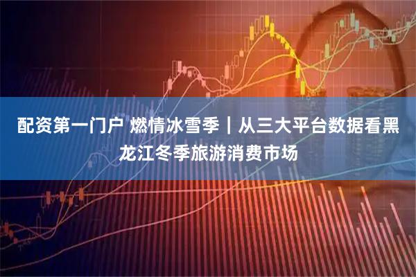 配资第一门户 燃情冰雪季｜从三大平台数据看黑龙江冬季旅游消费市场
