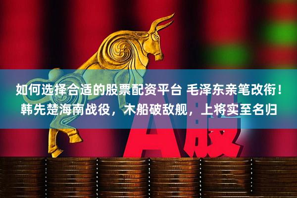 如何选择合适的股票配资平台 毛泽东亲笔改衔！韩先楚海南战役，木船破敌舰，上将实至名归