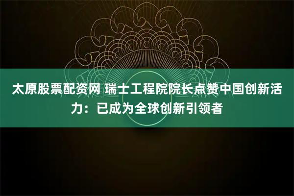 太原股票配资网 瑞士工程院院长点赞中国创新活力：已成为全球创新引领者