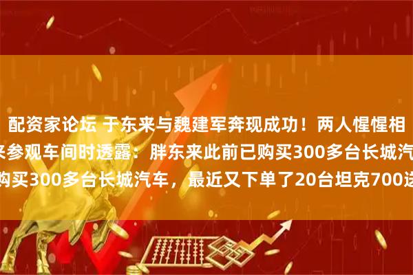 配资家论坛 于东来与魏建军奔现成功！两人惺惺相惜“双向欣赏”，于东来参观车间时透露：胖东来此前已购买300多台长城汽车，最近又下单了20台坦克700送高管