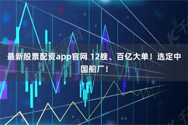 最新股票配资app官网 12艘、百亿大单！选定中国船厂！