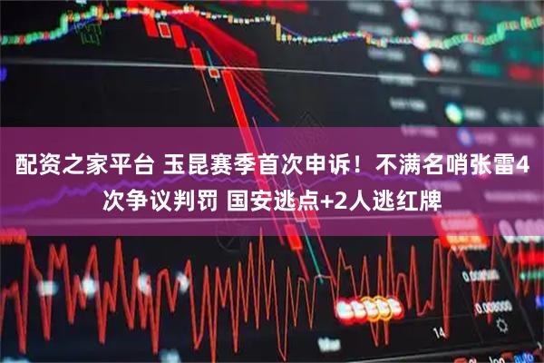 配资之家平台 玉昆赛季首次申诉！不满名哨张雷4次争议判罚 国安逃点+2人逃红牌