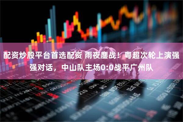 配资炒股平台首选配资 雨夜鏖战！粤超次轮上演强强对话，中山队主场0:0战平广州队
