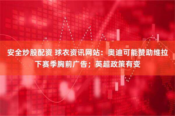 安全炒股配资 球衣资讯网站：奥迪可能赞助维拉下赛季胸前广告；英超政策有变