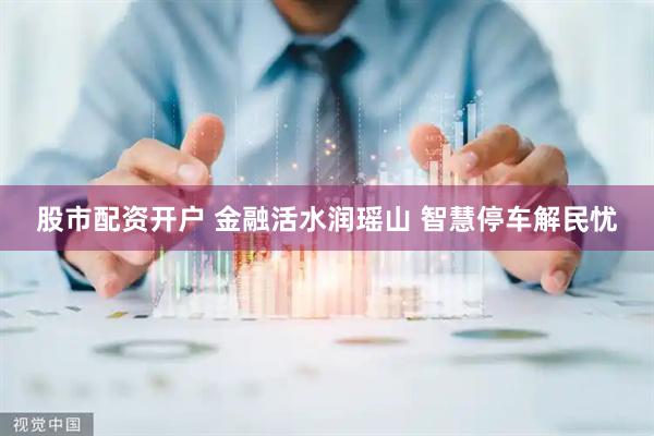 股市配资开户 金融活水润瑶山 智慧停车解民忧
