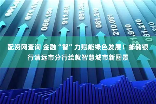 配资网查询 金融“智”力赋能绿色发展！邮储银行清远市分行绘就智慧城市新图景