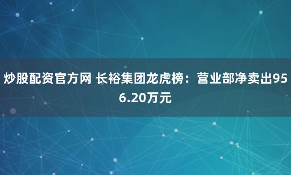 炒股配资官方网 长裕集团龙虎榜：营业部净卖出956.20万元